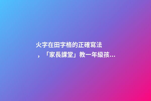 火字在田字格的正確寫法，「家長課堂」教一年級孩子寫同步生字日田禾火
